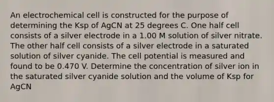 An electrochemical cell is constructed for the purpose of determining the Ksp of AgCN at 25 degrees C. One half cell consists of a silver electrode in a 1.00 M solution of silver nitrate. The other half cell consists of a silver electrode in a saturated solution of silver cyanide. The cell potential is measured and found to be 0.470 V. Determine the concentration of silver ion in the saturated silver cyanide solution and the volume of Ksp for AgCN