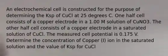 An electrochemical cell is constructed for the purpose of determining the Ksp of CuCl at 25 degrees C. One half cell consists of a copper electrode in a 1.00 M solution of CuNO3. The other half cell consists of a copper electrode in a saturated solution of CuCl. The measured cell potential is 0.175 V. Determine the concentration of Copper (I) ion in the saturated solution and the value of Ksp for CuCl