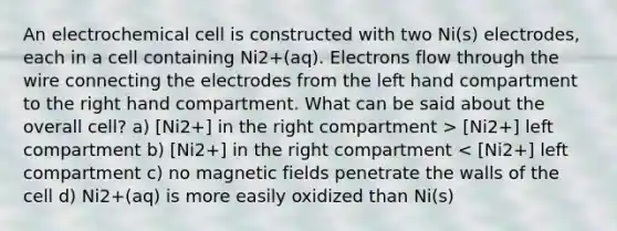 An electrochemical cell is constructed with two Ni(s) electrodes, each in a cell containing Ni2+(aq). Electrons flow through the wire connecting the electrodes from the left hand compartment to the right hand compartment. What can be said about the overall cell? a) [Ni2+] in the right compartment > [Ni2+] left compartment b) [Ni2+] in the right compartment < [Ni2+] left compartment c) no magnetic fields penetrate the walls of the cell d) Ni2+(aq) is more easily oxidized than Ni(s)