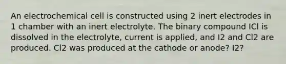 An electrochemical cell is constructed using 2 inert electrodes in 1 chamber with an inert electrolyte. The binary compound ICl is dissolved in the electrolyte, current is applied, and I2 and Cl2 are produced. Cl2 was produced at the cathode or anode? I2?