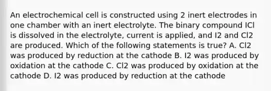 An electrochemical cell is constructed using 2 inert electrodes in one chamber with an inert electrolyte. The binary compound ICl is dissolved in the electrolyte, current is applied, and I2 and Cl2 are produced. Which of the following statements is true? A. Cl2 was produced by reduction at the cathode B. I2 was produced by oxidation at the cathode C. Cl2 was produced by oxidation at the cathode D. I2 was produced by reduction at the cathode