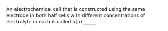 An electrochemical cell that is constructed using the same electrode in both half-cells with different concentrations of electrolyte in each is called a(n) _____