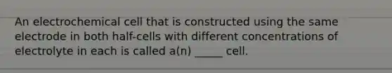 An electrochemical cell that is constructed using the same electrode in both half-cells with different concentrations of electrolyte in each is called a(n) _____ cell.