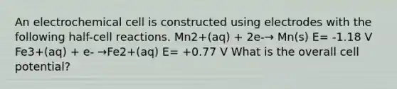 An electrochemical cell is constructed using electrodes with the following half-cell reactions. Mn2+(aq) + 2e-→ Mn(s) E= -1.18 V Fe3+(aq) + e- →Fe2+(aq) E= +0.77 V What is the overall cell potential?