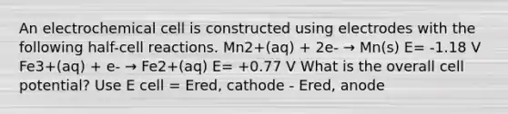 An electrochemical cell is constructed using electrodes with the following half-cell reactions. Mn2+(aq) + 2e- → Mn(s) E= -1.18 V Fe3+(aq) + e- → Fe2+(aq) E= +0.77 V What is the overall cell potential? Use E cell = Ered, cathode - Ered, anode