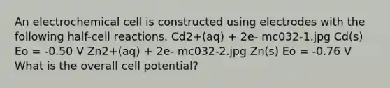 An electrochemical cell is constructed using electrodes with the following half-cell reactions. Cd2+(aq) + 2e- mc032-1.jpg Cd(s) Eo = -0.50 V Zn2+(aq) + 2e- mc032-2.jpg Zn(s) Eo = -0.76 V What is the overall cell potential?