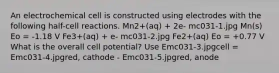 An electrochemical cell is constructed using electrodes with the following half-cell reactions. Mn2+(aq) + 2e- mc031-1.jpg Mn(s) Eo = -1.18 V Fe3+(aq) + e- mc031-2.jpg Fe2+(aq) Eo = +0.77 V What is the overall cell potential? Use Emc031-3.jpgcell = Emc031-4.jpgred, cathode - Emc031-5.jpgred, anode