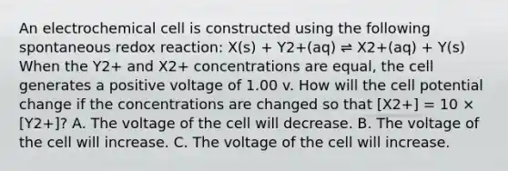 An electrochemical cell is constructed using the following spontaneous redox reaction: X(s) + Y2+(aq) ⇌ X2+(aq) + Y(s) When the Y2+ and X2+ concentrations are equal, the cell generates a positive voltage of 1.00 v. How will the cell potential change if the concentrations are changed so that [X2+] = 10 × [Y2+]? A. The voltage of the cell will decrease. B. The voltage of the cell will increase. C. The voltage of the cell will increase.