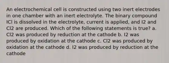 An electrochemical cell is constructed using two inert electrodes in one chamber with an inert electrolyte. The binary compound ICl is dissolved in the electrolyte, current is applied, and I2 and Cl2 are produced. Which of the following statements is true? a. Cl2 was produced by reduction at the cathode b. I2 was produced by oxidation at the cathode c. Cl2 was produced by oxidation at the cathode d. I2 was produced by reduction at the cathode