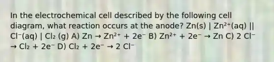 In the electrochemical cell described by the following cell diagram, what reaction occurs at the anode? Zn(s) | Zn²⁺(aq) || Cl⁻(aq) | Cl₂ (g) A) Zn → Zn²⁺ + 2e⁻ B) Zn²⁺ + 2e⁻ → Zn C) 2 Cl⁻ → Cl₂ + 2e⁻ D) Cl₂ + 2e⁻ → 2 Cl⁻