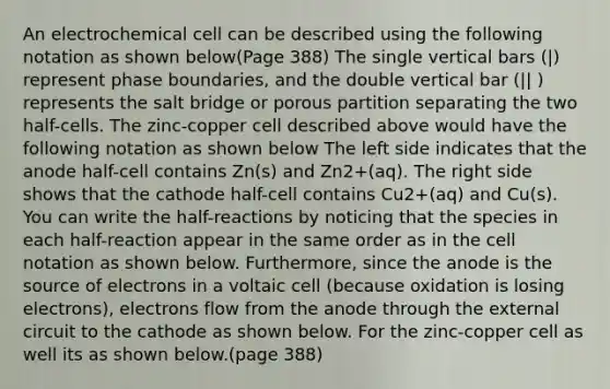 An electrochemical cell can be described using the following notation as shown below(Page 388) The single vertical bars (|) represent phase boundaries, and the double vertical bar (|| ) represents the salt bridge or porous partition separating the two half-cells. The zinc-copper cell described above would have the following notation as shown below The left side indicates that the anode half-cell contains Zn(s) and Zn2+(aq). The right side shows that the cathode half-cell contains Cu2+(aq) and Cu(s). You can write the half-reactions by noticing that the species in each half-reaction appear in the same order as in the cell notation as shown below. Furthermore, since the anode is the source of electrons in a voltaic cell (because oxidation is losing electrons), electrons flow from the anode through the external circuit to the cathode as shown below. For the zinc-copper cell as well its as shown below.(page 388)