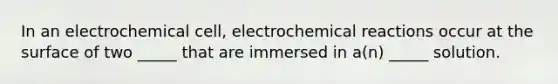 In an electrochemical cell, electrochemical reactions occur at the surface of two _____ that are immersed in a(n) _____ solution.