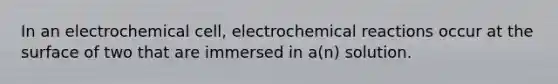 In an electrochemical cell, electrochemical reactions occur at the surface of two that are immersed in a(n) solution.