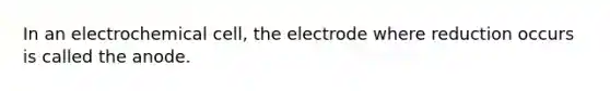 In an electrochemical cell, the electrode where reduction occurs is called the anode.