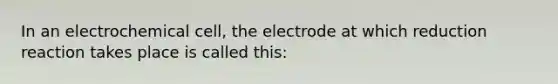 In an electrochemical cell, the electrode at which reduction reaction takes place is called this: