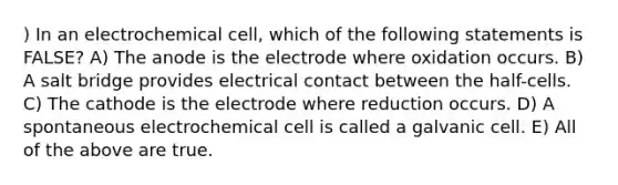 ) In an electrochemical cell, which of the following statements is FALSE? A) The anode is the electrode where oxidation occurs. B) A salt bridge provides electrical contact between the half-cells. C) The cathode is the electrode where reduction occurs. D) A spontaneous electrochemical cell is called a galvanic cell. E) All of the above are true.