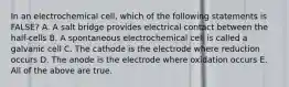 In an electrochemical cell, which of the following statements is FALSE? A. A salt bridge provides electrical contact between the half-cells B. A spontaneous electrochemical cell is called a galvanic cell C. The cathode is the electrode where reduction occurs D. The anode is the electrode where oxidation occurs E. All of the above are true.