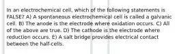 In an electrochemical cell, which of the following statements is FALSE? A) A spontaneous electrochemical cell is called a galvanic cell. B) The anode is the electrode where oxidation occurs. C) All of the above are true. D) The cathode is the electrode where reduction occurs. E) A salt bridge provides electrical contact between the half-cells.