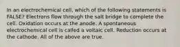 In an electrochemical cell, which of the following statements is FALSE? Electrons flow through the salt bridge to complete the cell. Oxidation occurs at the anode. A spontaneous electrochemical cell is called a voltaic cell. Reduction occurs at the cathode. All of the above are true.