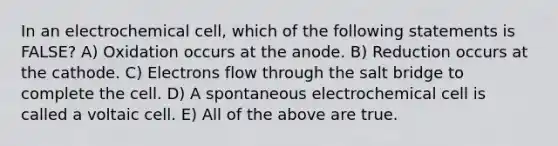 In an electrochemical cell, which of the following statements is FALSE? A) Oxidation occurs at the anode. B) Reduction occurs at the cathode. C) Electrons flow through the salt bridge to complete the cell. D) A spontaneous electrochemical cell is called a voltaic cell. E) All of the above are true.