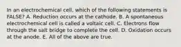 In an electrochemical cell, which of the following statements is FALSE? A. Reduction occurs at the cathode. B. A spontaneous electrochemical cell is called a voltaic cell. C. Electrons flow through the salt bridge to complete the cell. D. Oxidation occurs at the anode. E. All of the above are true.