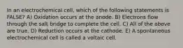 In an electrochemical cell, which of the following statements is FALSE? A) Oxidation occurs at the anode. B) Electrons flow through the salt bridge to complete the cell. C) All of the above are true. D) Reduction occurs at the cathode. E) A spontaneous electrochemical cell is called a voltaic cell.