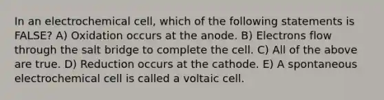 In an electrochemical cell, which of the following statements is FALSE? A) Oxidation occurs at the anode. B) Electrons flow through the salt bridge to complete the cell. C) All of the above are true. D) Reduction occurs at the cathode. E) A spontaneous electrochemical cell is called a voltaic cell.