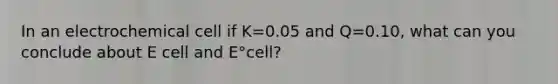 In an electrochemical cell if K=0.05 and Q=0.10, what can you conclude about E cell and E°cell?