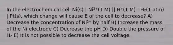 In the electrochemical cell Ni(s) | Ni²⁺(1 M) || H⁺(1 M) | H₂(1 atm) | Pt(s), which change will cause E of the cell to decrease? A) Decrease the concentration of Ni²⁺ by half B) Increase the mass of the Ni electrode C) Decrease the pH D) Double the pressure of H₂ E) It is not possible to decrease the cell voltage.