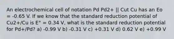 An electrochemical cell of notation Pd Pd2+ || Cut Cu has an Eo = -0.65 V. If we know that the standard reduction potential of Cu2+/Cu is E° = 0.34 V, what is the standard reduction potential for Pd+/Pd? a) -0.99 V b) -0.31 V c) +0.31 V d) 0.62 V e) +0.99 V