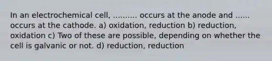 In an electrochemical cell, .......... occurs at the anode and ...... occurs at the cathode. a) oxidation, reduction b) reduction, oxidation c) Two of these are possible, depending on whether the cell is galvanic or not. d) reduction, reduction