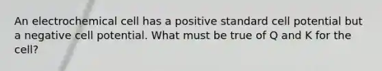 An electrochemical cell has a positive standard cell potential but a negative cell potential. What must be true of Q and K for the cell?