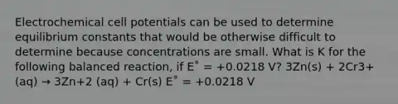 Electrochemical cell potentials can be used to determine equilibrium constants that would be otherwise difficult to determine because concentrations are small. What is Κ for the following balanced reaction, if E˚ = +0.0218 V? 3Zn(s) + 2Cr3+(aq) → 3Zn+2 (aq) + Cr(s) E˚ = +0.0218 V