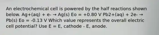 An electrochemical cell is powered by the half reactions shown below. Ag+(aq) + e- → Ag(s) Eo = +0.80 V Pb2+(aq) + 2e- → Pb(s) Eo = -0.13 V Which value represents the overall electric cell potential? Use E = E, cathode - E, anode.