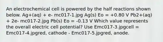 An electrochemical cell is powered by the half reactions shown below. Ag+(aq) + e- mc017-1.jpg Ag(s) Eo = +0.80 V Pb2+(aq) + 2e- mc017-2.jpg Pb(s) Eo = -0.13 V Which value represents the overall electric cell potential? Use Emc017-3.jpgcell = Emc017-4.jpgred, cathode - Emc017-5.jpgred, anode.