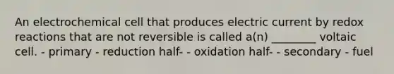 An electrochemical cell that produces electric current by redox reactions that are not reversible is called a(n) ________ voltaic cell. - primary - reduction half- - oxidation half- - secondary - fuel