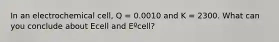 In an electrochemical cell, Q = 0.0010 and K = 2300. What can you conclude about Ecell and Eºcell?