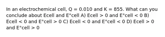 In an electrochemical cell, Q = 0.010 and K = 855. What can you conclude about Ecell and E°cell A) Ecell > 0 and E°cell 0 C) Ecell 0 and E°cell > 0