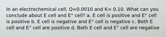 In an electrochemical cell, Q=0.0010 and K= 0.10. What can you conclude about E cell and E° cell? a. E cell is positive and E° cell is positive b. E cell is negative and E° cell is negative c. Both E cell and E° cell are positive d. Both E cell and E° cell are negative