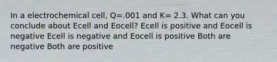 In a electrochemical cell, Q=.001 and K= 2.3. What can you conclude about Ecell and Eocell? Ecell is positive and Eocell is negative Ecell is negative and Eocell is positive Both are negative Both are positive