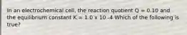 In an electrochemical cell, the reaction quotient Q = 0.10 and the equilibrium constant K = 1.0 x 10 -4 Which of the following is true?