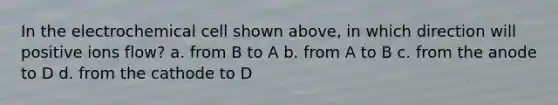 In the electrochemical cell shown above, in which direction will positive ions flow? a. from B to A b. from A to B c. from the anode to D d. from the cathode to D