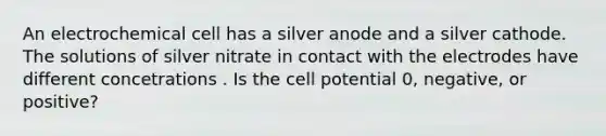 An electrochemical cell has a silver anode and a silver cathode. The solutions of silver nitrate in contact with the electrodes have different concetrations . Is the cell potential 0, negative, or positive?