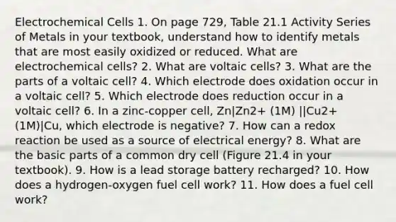 Electrochemical Cells 1. On page 729, Table 21.1 Activity Series of Metals in your textbook, understand how to identify metals that are most easily oxidized or reduced. What are electrochemical cells? 2. What are voltaic cells? 3. What are the parts of a voltaic cell? 4. Which electrode does oxidation occur in a voltaic cell? 5. Which electrode does reduction occur in a voltaic cell? 6. In a zinc-copper cell, Zn|Zn2+ (1M) ||Cu2+ (1M)|Cu, which electrode is negative? 7. How can a redox reaction be used as a source of electrical energy? 8. What are the basic parts of a common dry cell (Figure 21.4 in your textbook). 9. How is a lead storage battery recharged? 10. How does a hydrogen-oxygen fuel cell work? 11. How does a fuel cell work?