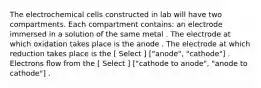 The electrochemical cells constructed in lab will have two compartments. Each compartment contains: an electrode immersed in a solution of the same metal . The electrode at which oxidation takes place is the anode . The electrode at which reduction takes place is the [ Select ] ["anode", "cathode"] . Electrons flow from the [ Select ] ["cathode to anode", "anode to cathode"] .