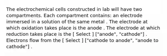 The electrochemical cells constructed in lab will have two compartments. Each compartment contains: an electrode immersed in a solution of the same metal . The electrode at which oxidation takes place is the anode . The electrode at which reduction takes place is the [ Select ] ["anode", "cathode"] . Electrons flow from the [ Select ] ["cathode to anode", "anode to cathode"] .