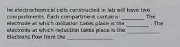 he electrochemical cells constructed in lab will have two compartments. Each compartment contains: _________ The electrode at which oxidation takes place is the _________ . The electrode at which reduction takes place is the _____________ Electrons flow from the __________________