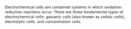 Electrochemical cells are contained systems in which oxidation-reduction reactions occur. There are three fundamental types of electrochemical cells: galvanic cells (also known as voltaic cells), electrolytic cells, and concentration cells.