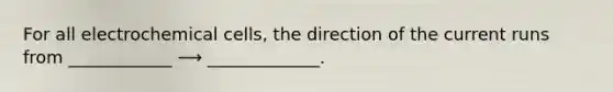 For all electrochemical cells, the direction of the current runs from ____________ ⟶ _____________.