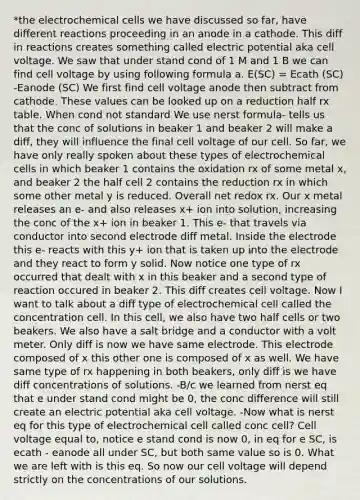 *the electrochemical cells we have discussed so far, have different reactions proceeding in an anode in a cathode. This diff in reactions creates something called electric potential aka cell voltage. We saw that under stand cond of 1 M and 1 B we can find cell voltage by using following formula a. E(SC) = Ecath (SC) -Eanode (SC) We first find cell voltage anode then subtract from cathode. These values can be looked up on a reduction half rx table. When cond not standard We use nerst formula- tells us that the conc of solutions in beaker 1 and beaker 2 will make a diff, they will influence the final cell voltage of our cell. So far, we have only really spoken about these types of electrochemical cells in which beaker 1 contains the oxidation rx of some metal x, and beaker 2 the half cell 2 contains the reduction rx in which some other metal y is reduced. Overall net redox rx. Our x metal releases an e- and also releases x+ ion into solution, increasing the conc of the x+ ion in beaker 1. This e- that travels via conductor into second electrode diff metal. Inside the electrode this e- reacts with this y+ ion that is taken up into the electrode and they react to form y solid. Now notice one type of rx occurred that dealt with x in this beaker and a second type of reaction occured in beaker 2. This diff creates cell voltage. Now I want to talk about a diff type of electrochemical cell called the concentration cell. In this cell, we also have two half cells or two beakers. We also have a salt bridge and a conductor with a volt meter. Only diff is now we have same electrode. This electrode composed of x this other one is composed of x as well. We have same type of rx happening in both beakers, only diff is we have diff concentrations of solutions. -B/c we learned from nerst eq that e under stand cond might be 0, the conc difference will still create an electric potential aka cell voltage. -Now what is nerst eq for this type of electrochemical cell called conc cell? Cell voltage equal to, notice e stand cond is now 0, in eq for e SC, is ecath - eanode all under SC, but both same value so is 0. What we are left with is this eq. So now our cell voltage will depend strictly on the concentrations of our solutions.